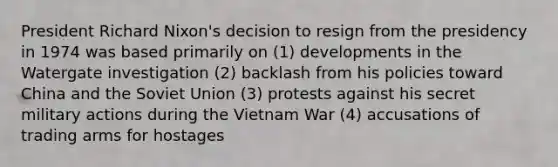 President Richard Nixon's decision to resign from the presidency in 1974 was based primarily on (1) developments in the Watergate investigation (2) backlash from his policies toward China and the Soviet Union (3) protests against his secret military actions during the Vietnam War (4) accusations of trading arms for hostages