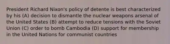 President Richard Nixon's policy of detente is best characterized by his (A) decision to dismantle the nuclear weapons arsenal of the United States (B) attempt to reduce tensions with the Soviet Union (C) order to bomb Cambodia (D) support for membership in the United Nations for communist countries