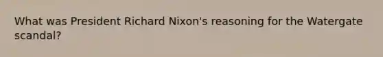 What was President Richard Nixon's reasoning for the Watergate scandal?