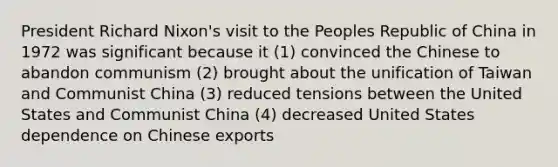 President Richard Nixon's visit to the Peoples Republic of China in 1972 was significant because it (1) convinced the Chinese to abandon communism (2) brought about the unification of Taiwan and Communist China (3) reduced tensions between the United States and Communist China (4) decreased United States dependence on Chinese exports