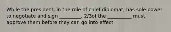 While the president, in the role of chief diplomat, has sole power to negotiate and sign _________, 2/3of the __________ must approve them before they can go into effect