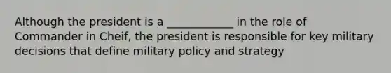 Although the president is a ____________ in the role of Commander in Cheif, the president is responsible for key military decisions that define military policy and strategy