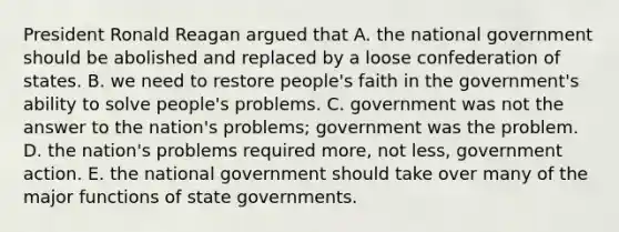 President Ronald Reagan argued that A. the national government should be abolished and replaced by a loose confederation of states. B. we need to restore people's faith in the government's ability to solve people's problems. C. government was not the answer to the nation's problems; government was the problem. D. the nation's problems required more, not less, government action. E. the national government should take over many of the major functions of state governments.