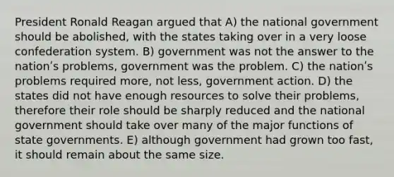 President Ronald Reagan argued that A) the national government should be abolished, with the states taking over in a very loose confederation system. B) government was not the answer to the nationʹs problems, government was the problem. C) the nationʹs problems required more, not less, government action. D) the states did not have enough resources to solve their problems, therefore their role should be sharply reduced and the national government should take over many of the major functions of state governments. E) although government had grown too fast, it should remain about the same size.