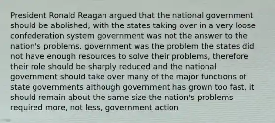 President Ronald Reagan argued that the national government should be abolished, with the states taking over in a very loose confederation system government was not the answer to the nation's problems, government was the problem the states did not have enough resources to solve their problems, therefore their role should be sharply reduced and the national government should take over many of the major functions of state governments although government has grown too fast, it should remain about the same size the nation's problems required more, not less, government action