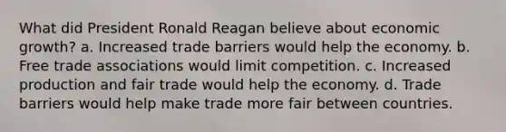 What did President Ronald Reagan believe about economic growth? a. Increased trade barriers would help the economy. b. Free trade associations would limit competition. c. Increased production and fair trade would help the economy. d. Trade barriers would help make trade more fair between countries.