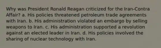 Why was President Ronald Reagan criticized for the Iran-Contra Affair? a. His policies threatened petroleum trade agreements with Iran. b. His administration violated an embargo by selling weapons to Iran. c. His administration supported a revolution against an elected leader in Iran. d. His policies involved the sharing of nuclear technology with Iran.