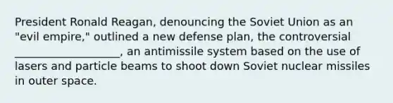 President Ronald Reagan, denouncing the Soviet Union as an "evil empire," outlined a new defense plan, the controversial ___________________, an antimissile system based on the use of lasers and particle beams to shoot down Soviet nuclear missiles in outer space.