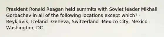 President Ronald Reagan held summits with Soviet leader Mikhail Gorbachev in all of the following locations except which? -Reykjavik, Iceland -Geneva, Switzerland -Mexico City, Mexico -Washington, DC