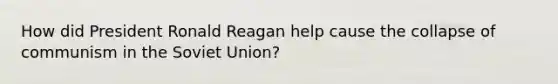 How did President Ronald Reagan help cause the collapse of communism in the Soviet Union?