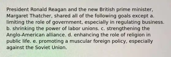 President Ronald Reagan and the new British prime minister, Margaret Thatcher, shared all of the following goals except a. limiting the role of government, especially in regulating business. b. shrinking the power of labor unions. c. strengthening the Anglo-American alliance. d. enhancing the role of religion in public life. e. promoting a muscular foreign policy, especially against the Soviet Union.