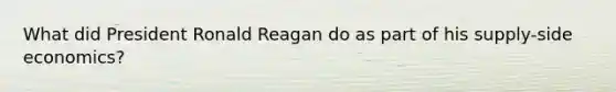 What did President Ronald Reagan do as part of his supply-side economics?