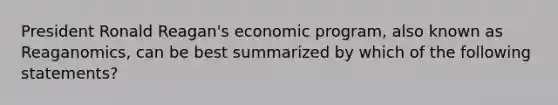 President Ronald Reagan's economic program, also known as Reaganomics, can be best summarized by which of the following statements?