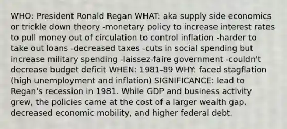 WHO: President Ronald Regan WHAT: aka supply side economics or trickle down theory -monetary policy to increase interest rates to pull money out of circulation to control inflation -harder to take out loans -decreased taxes -cuts in social spending but increase military spending -laissez-faire government -couldn't decrease budget deficit WHEN: 1981-89 WHY: faced stagflation (high unemployment and inflation) SIGNIFICANCE: lead to Regan's recession in 1981. While GDP and business activity grew, the policies came at the cost of a larger wealth gap, decreased economic mobility, and higher federal debt.