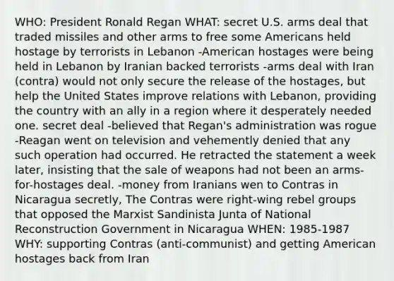 WHO: President Ronald Regan WHAT: secret U.S. arms deal that traded missiles and other arms to free some Americans held hostage by terrorists in Lebanon -American hostages were being held in Lebanon by Iranian backed terrorists -arms deal with Iran (contra) would not only secure the release of the hostages, but help the United States improve relations with Lebanon, providing the country with an ally in a region where it desperately needed one. secret deal -believed that Regan's administration was rogue -Reagan went on television and vehemently denied that any such operation had occurred. He retracted the statement a week later, insisting that the sale of weapons had not been an arms-for-hostages deal. -money from Iranians wen to Contras in Nicaragua secretly, The Contras were right-wing rebel groups that opposed the Marxist Sandinista Junta of National Reconstruction Government in Nicaragua WHEN: 1985-1987 WHY: supporting Contras (anti-communist) and getting American hostages back from Iran