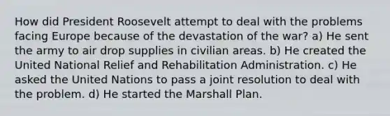 How did President Roosevelt attempt to deal with the problems facing Europe because of the devastation of the war? a) He sent the army to air drop supplies in civilian areas. b) He created the United National Relief and Rehabilitation Administration. c) He asked the United Nations to pass a joint resolution to deal with the problem. d) He started the Marshall Plan.