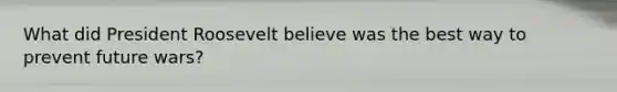 What did President Roosevelt believe was the best way to prevent future wars?
