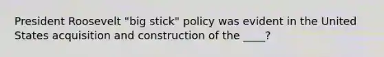 President Roosevelt "big stick" policy was evident in the United States acquisition and construction of the ____?