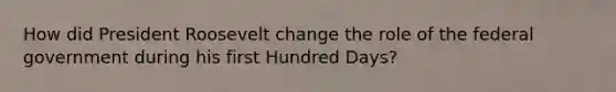 How did President Roosevelt change the role of the federal government during his first Hundred Days?
