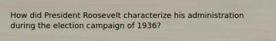 How did President Roosevelt characterize his administration during the election campaign of 1936?
