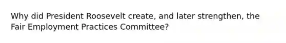 Why did President Roosevelt create, and later strengthen, the Fair Employment Practices Committee?