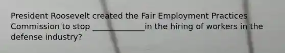 President Roosevelt created the Fair Employment Practices Commission to stop _____________in the hiring of workers in the defense industry?