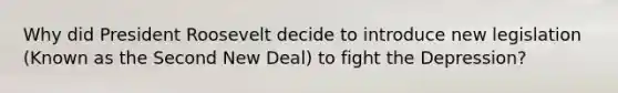 Why did President Roosevelt decide to introduce new legislation (Known as the Second New Deal) to fight the Depression?