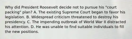 Why did President Roosevelt decide not to pursue his "court packing" plan? A. The existing Supreme Court began to favor his legislation. B. Widespread criticism threatened to destroy his presidency. C. The impending outbreak of World War II distracted his attention. D. He was unable to find suitable individuals to fill the new positions.