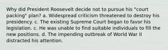 Why did President Roosevelt decide not to pursue his "court packing" plan? a. Widespread criticism threatened to destroy his presidency. c. The existing Supreme Court began to favor his legislation. c. He was unable to find suitable individuals to fill the new positions. d. The impending outbreak of World War II distracted his attention.