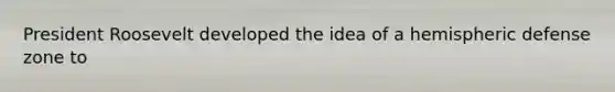President Roosevelt developed the idea of a hemispheric defense zone to