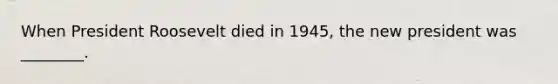 When President Roosevelt died in 1945, the new president was ________.