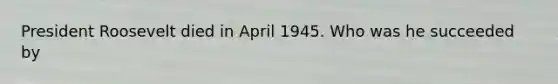 President Roosevelt died in April 1945. Who was he succeeded by