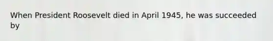 When President Roosevelt died in April 1945, he was succeeded by