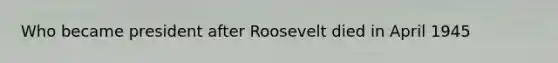 Who became president after Roosevelt died in April 1945