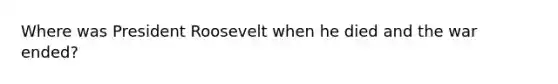 Where was President Roosevelt when he died and the war ended?