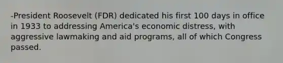 -President Roosevelt (FDR) dedicated his first 100 days in office in 1933 to addressing America's economic distress, with aggressive lawmaking and aid programs, all of which Congress passed.