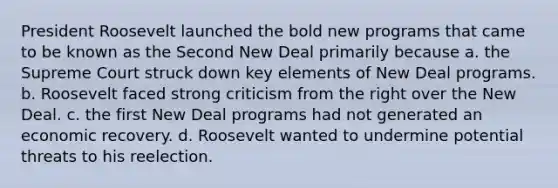 President Roosevelt launched the bold new programs that came to be known as the Second New Deal primarily because a. the Supreme Court struck down key elements of New Deal programs. b. Roosevelt faced strong criticism from the right over the New Deal. c. the first New Deal programs had not generated an economic recovery. d. Roosevelt wanted to undermine potential threats to his reelection.