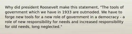 Why did president Roosevelt make this statement, "The tools of government which we have in 1933 are outmoded. We have to forge new tools for a new role of government in a democracy - a role of new responsibility for needs and increased responsibility for old needs, long neglected."