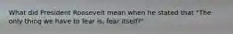 What did President Roosevelt mean when he stated that "The only thing we have to fear is, fear itself?"