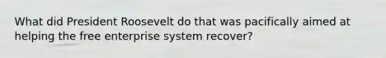 What did President Roosevelt do that was pacifically aimed at helping the free enterprise system recover?