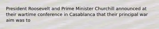 President Roosevelt and Prime Minister Churchill announced at their wartime conference in Casablanca that their principal war aim was to