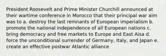 President Roosevelt and Prime Minister Churchill announced at their wartime conference in Morocco that their principal war aim was to a. destroy the last remnants of European imperialism b. promote the national independence of all European nations c. bring democracy and free markets to Europe and East Aisa d. force the unconditional surrender of Germany, Italy, and Japan e. create an effective postwar Atlantic alliance