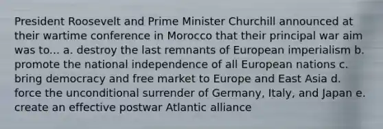 President Roosevelt and Prime Minister Churchill announced at their wartime conference in Morocco that their principal war aim was to... a. destroy the last remnants of European imperialism b. promote the national independence of all European nations c. bring democracy and free market to Europe and East Asia d. force the unconditional surrender of Germany, Italy, and Japan e. create an effective postwar Atlantic alliance