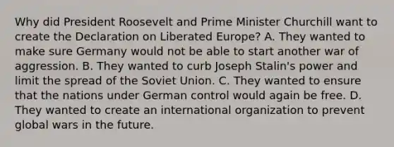 Why did President Roosevelt and Prime Minister Churchill want to create the Declaration on Liberated Europe? A. They wanted to make sure Germany would not be able to start another war of aggression. B. They wanted to curb Joseph Stalin's power and limit the spread of the Soviet Union. C. They wanted to ensure that the nations under German control would again be free. D. They wanted to create an international organization to prevent global wars in the future.