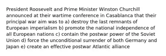 President Roosevelt and Prime Minister Winston Churchill announced at their wartime conference in Casablanca that their principal war aim was to a) destroy the last remnants of European imperialism b) promote the national independence of all European nations c) contain the postwar power of the Soviet Union d) force the unconditional surrender of both Germany and Japan e) create an effective postwar Atlantic alliance