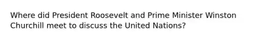 Where did President Roosevelt and Prime Minister Winston Churchill meet to discuss the United Nations?