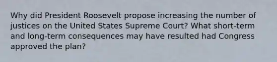 Why did President Roosevelt propose increasing the number of justices on the United States Supreme Court? What short-term and long-term consequences may have resulted had Congress approved the plan?