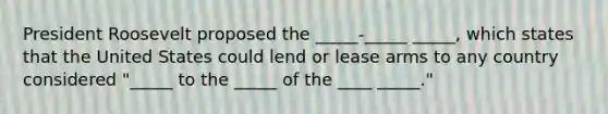 President Roosevelt proposed the _____-_____ _____, which states that the United States could lend or lease arms to any country considered "_____ to the _____ of the ____ _____."