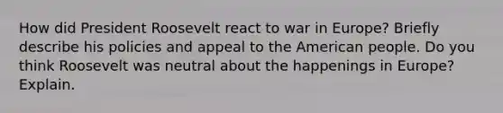 How did President Roosevelt react to war in Europe? Briefly describe his policies and appeal to the American people. Do you think Roosevelt was neutral about the happenings in Europe? Explain.