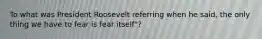 To what was President Roosevelt referring when he said, the only thing we have to fear is fear itself"?